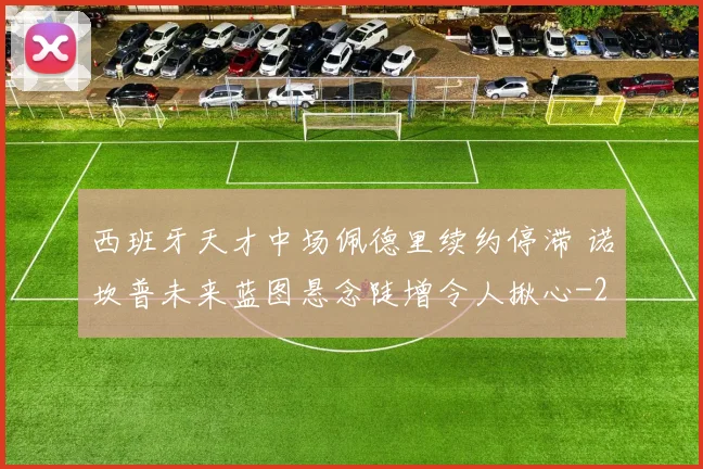 西班牙天才中场佩德里续约停滞 诺坎普未来蓝图悬念陡增令人揪心