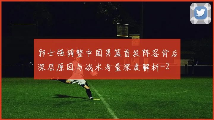 郭士强调整中国男篮首发阵容背后深层原因与战术考量深度解析