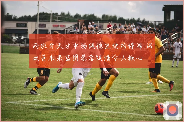 西班牙天才中场佩德里续约停滞 诺坎普未来蓝图悬念陡增令人揪心