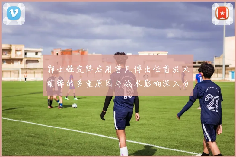郭士强变阵启用曾凡博出任首发大前锋的多重原因与战术影响深入分析