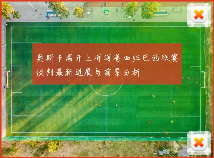 奥斯卡离开上海海港回归巴西联赛谈判最新进展与前景分析