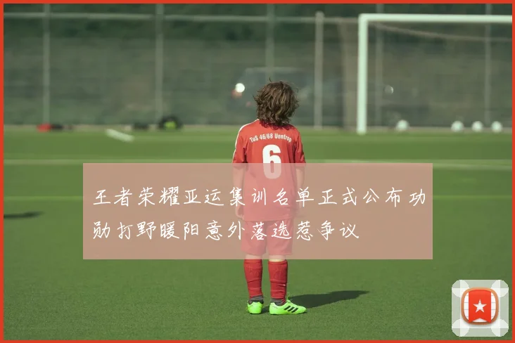 王者荣耀亚运集训名单正式公布功勋打野暖阳意外落选惹争议