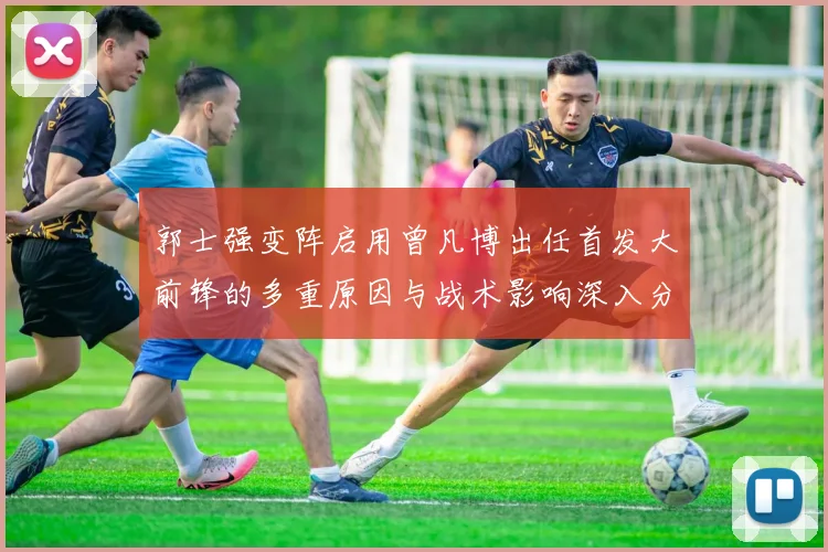 郭士强变阵启用曾凡博出任首发大前锋的多重原因与战术影响深入分析