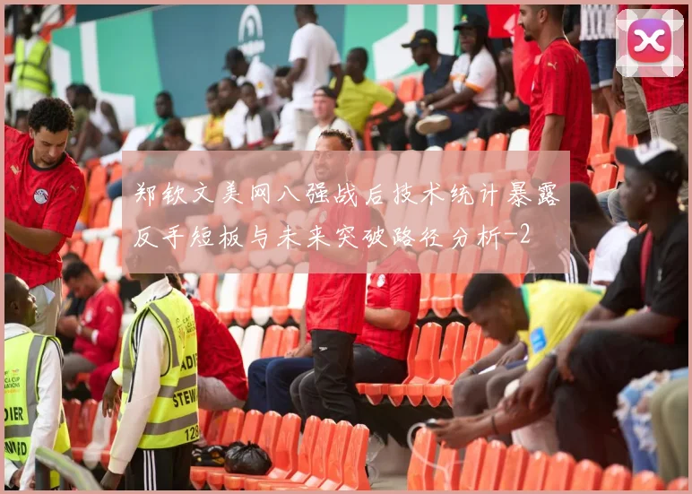 郑钦文美网八强战后技术统计暴露反手短板与未来突破路径分析