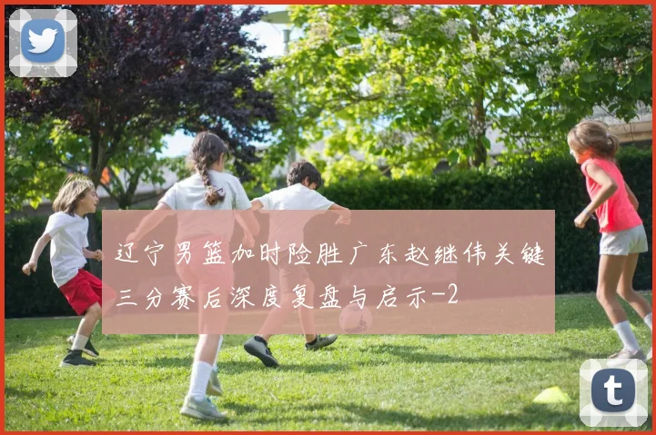 辽宁男篮加时险胜广东赵继伟关键三分赛后深度复盘与启示