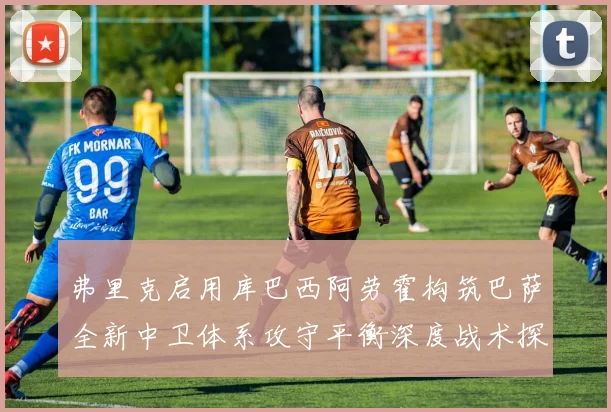 弗里克启用库巴西阿劳霍构筑巴萨全新中卫体系攻守平衡深度战术探讨
