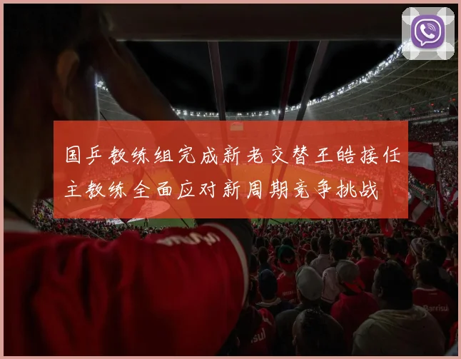 国乒教练组完成新老交替王皓接任主教练全面应对新周期竞争挑战