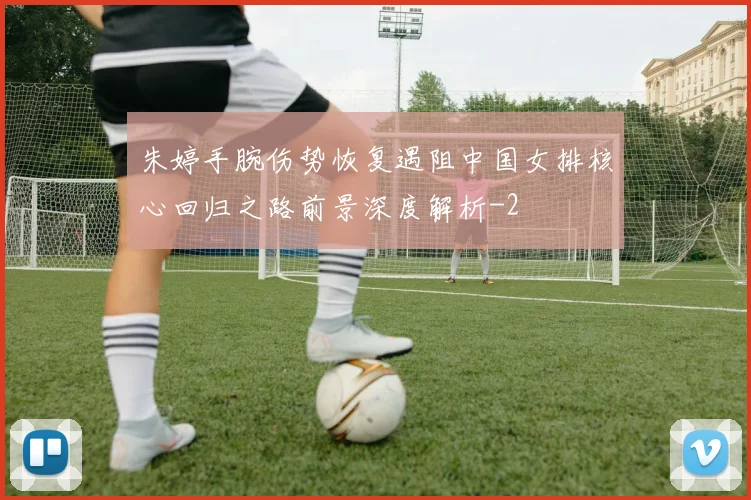 朱婷手腕伤势恢复遇阻中国女排核心回归之路前景深度解析