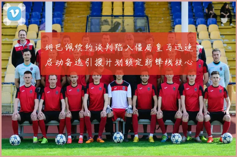 姆巴佩续约谈判陷入僵局皇马迅速启动备选引援计划锁定新锋线核心