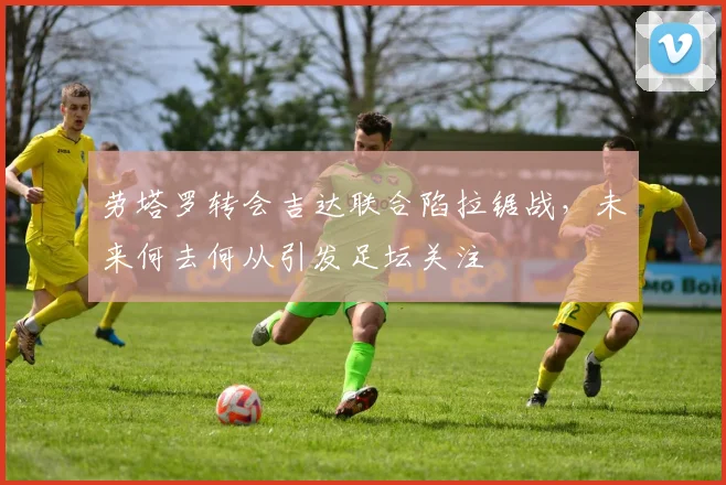 劳塔罗转会吉达联合陷拉锯战，未来何去何从引发足坛关注