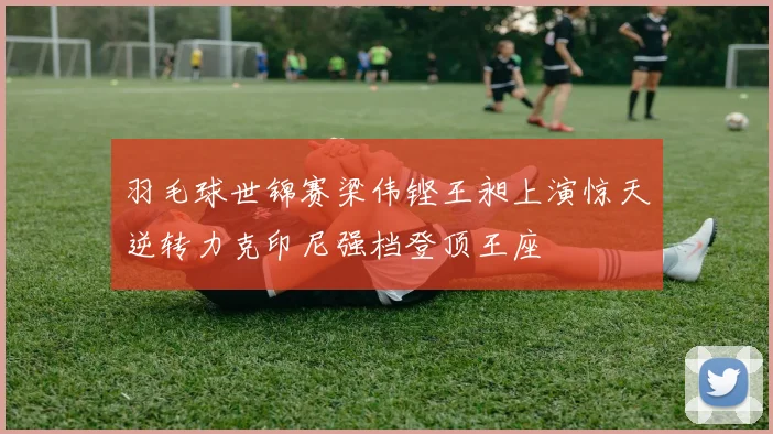 羽毛球世锦赛梁伟铿王昶上演惊天逆转力克印尼强档登顶王座