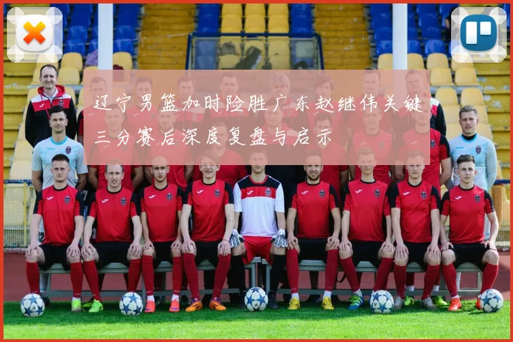 辽宁男篮加时险胜广东赵继伟关键三分赛后深度复盘与启示