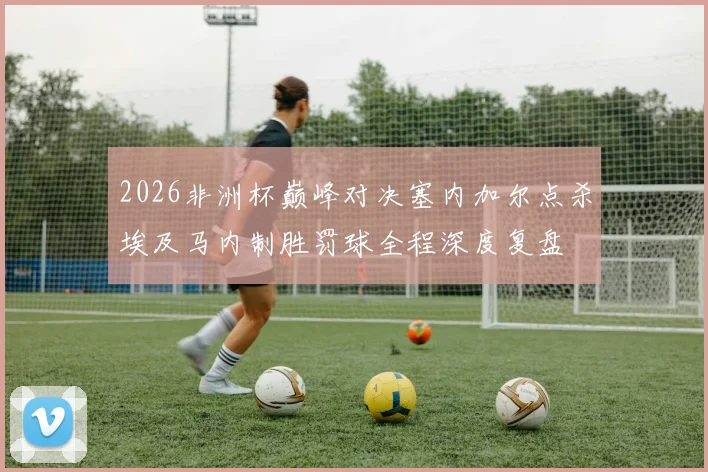 2026非洲杯巅峰对决塞内加尔点杀埃及马内制胜罚球全程深度复盘