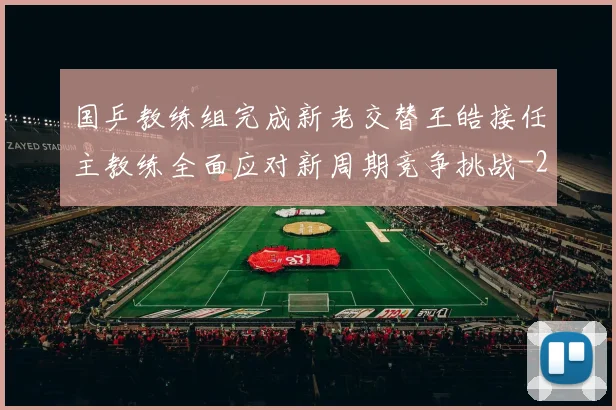 国乒教练组完成新老交替王皓接任主教练全面应对新周期竞争挑战
