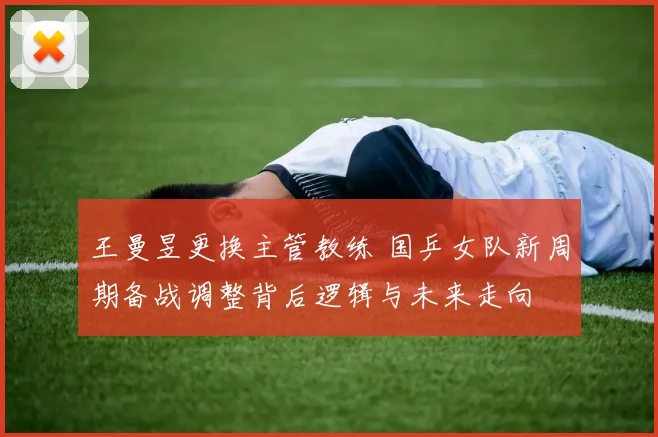 王曼昱更换主管教练 国乒女队新周期备战调整背后逻辑与未来走向
