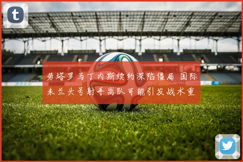 劳塔罗马丁内斯续约深陷僵局 国际米兰头号射手离队可能引发战术重建连锁反应