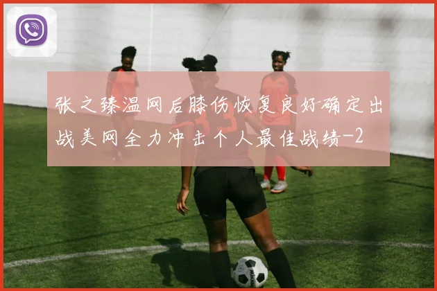 张之臻温网后膝伤恢复良好确定出战美网全力冲击个人最佳战绩