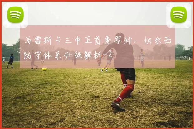马雷斯卡三中卫首秀零封，切尔西防守体系升级解析