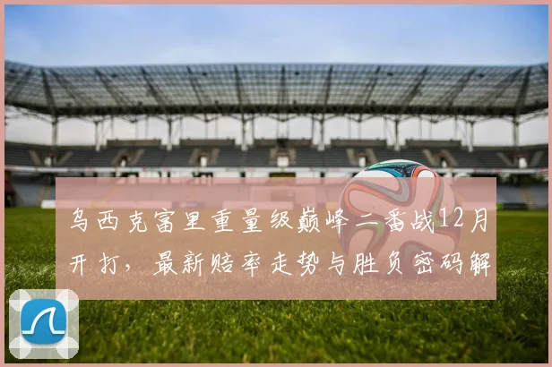 乌西克富里重量级巅峰二番战12月开打，最新赔率走势与胜负密码解读