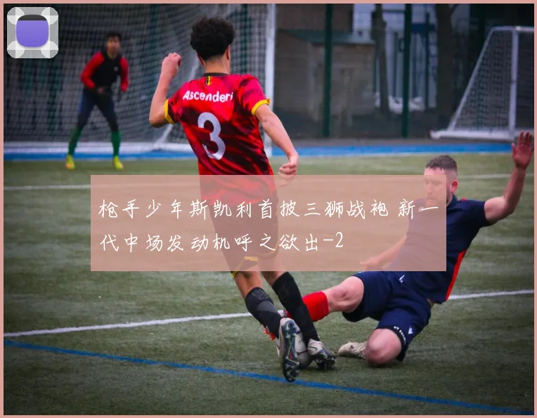 枪手少年斯凯利首披三狮战袍 新一代中场发动机呼之欲出