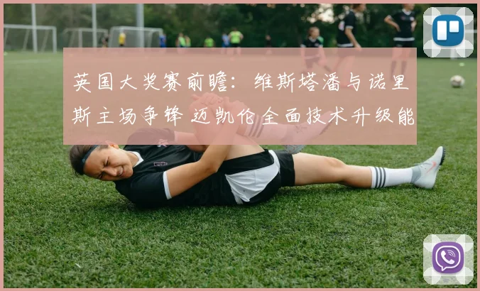 英国大奖赛前瞻:维斯塔潘与诺里斯主场争锋 迈凯伦全面技术升级能否终结红牛连胜势头