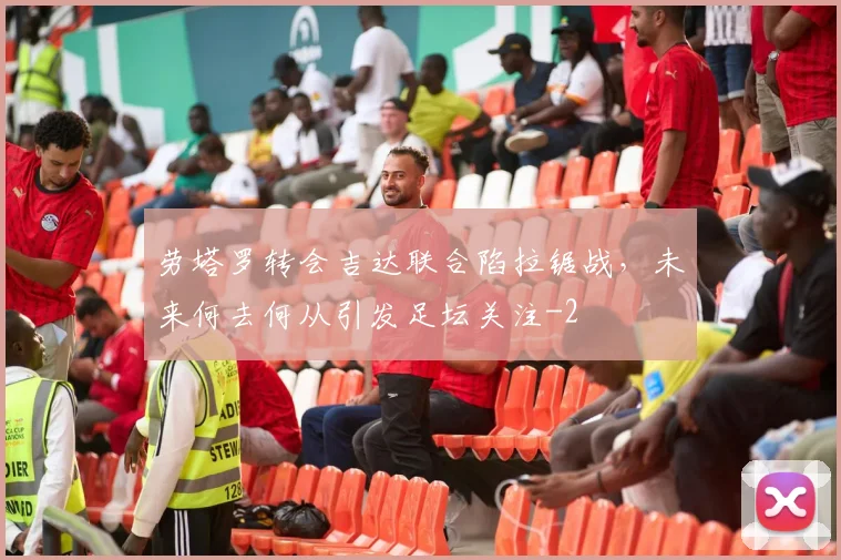 劳塔罗转会吉达联合陷拉锯战，未来何去何从引发足坛关注