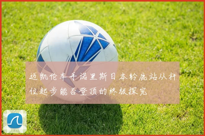 迈凯伦车手诺里斯日本铃鹿站从杆位起步能否登顶的终极探究