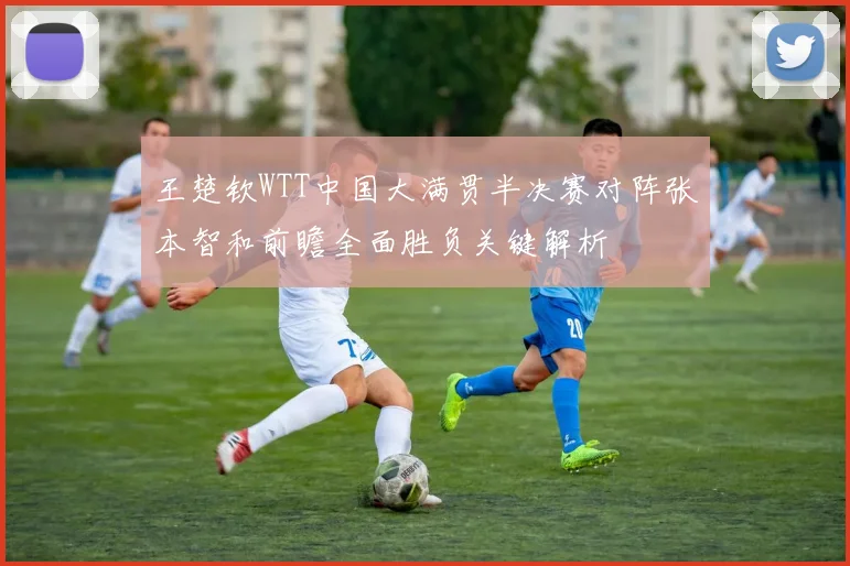 王楚钦WTT中国大满贯半决赛对阵张本智和前瞻全面胜负关键解析