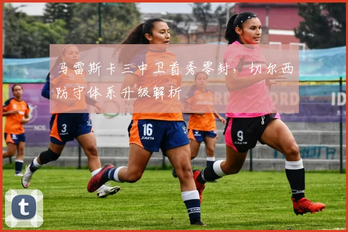 马雷斯卡三中卫首秀零封，切尔西防守体系升级解析