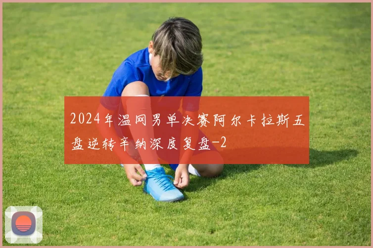 2024年温网男单决赛阿尔卡拉斯五盘逆转辛纳深度复盘
