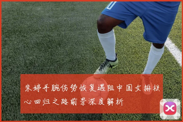 朱婷手腕伤势恢复遇阻中国女排核心回归之路前景深度解析