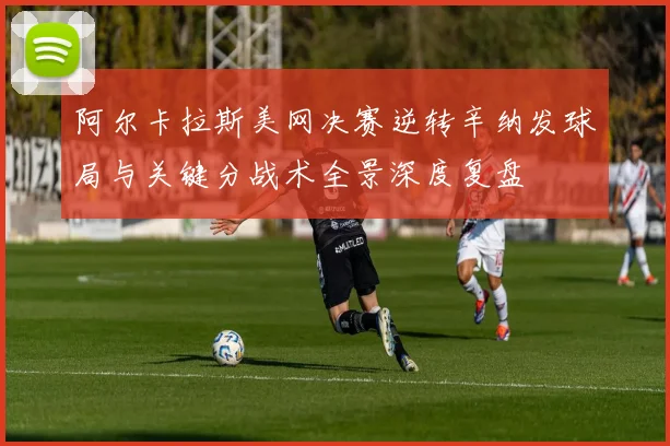 阿尔卡拉斯美网决赛逆转辛纳发球局与关键分战术全景深度复盘