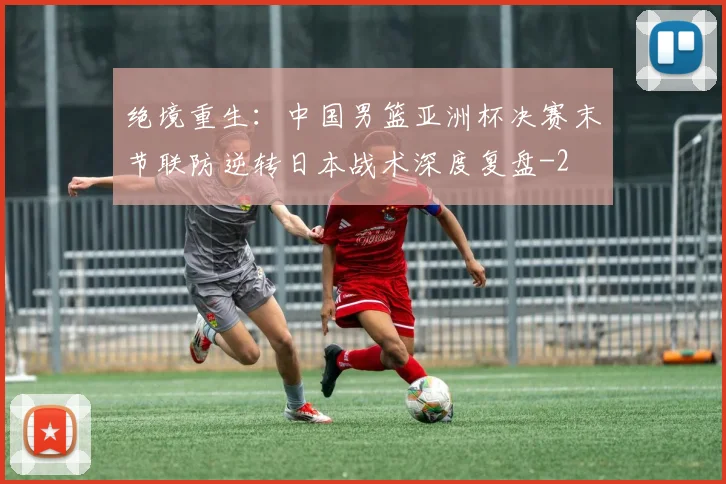 绝境重生：中国男篮亚洲杯决赛末节联防逆转日本战术深度复盘