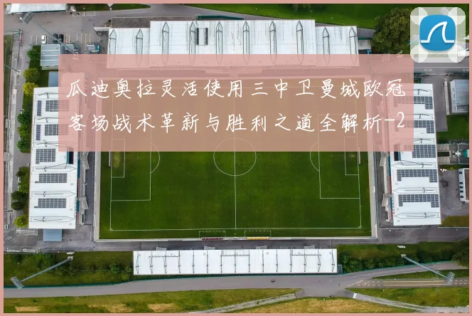 瓜迪奥拉灵活使用三中卫曼城欧冠客场战术革新与胜利之道全解析