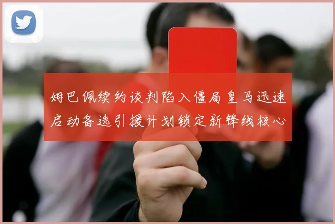 姆巴佩续约谈判陷入僵局皇马迅速启动备选引援计划锁定新锋线核心