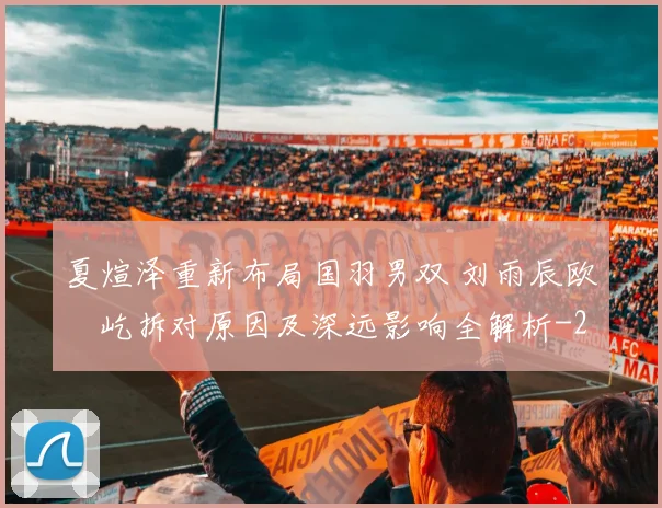 夏煊泽重新布局国羽男双 刘雨辰欧烜屹拆对原因及深远影响全解析