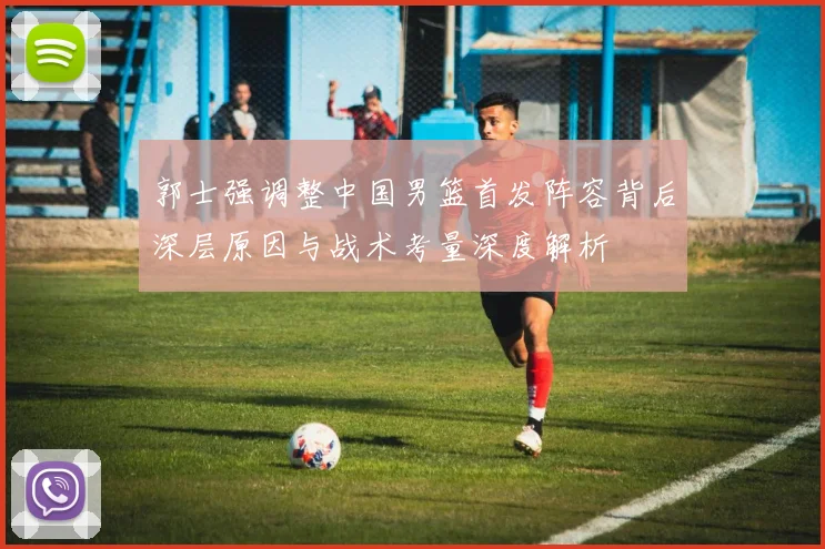 郭士强调整中国男篮首发阵容背后深层原因与战术考量深度解析