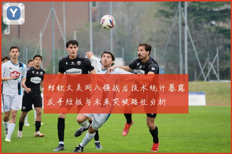 郑钦文美网八强战后技术统计暴露反手短板与未来突破路径分析