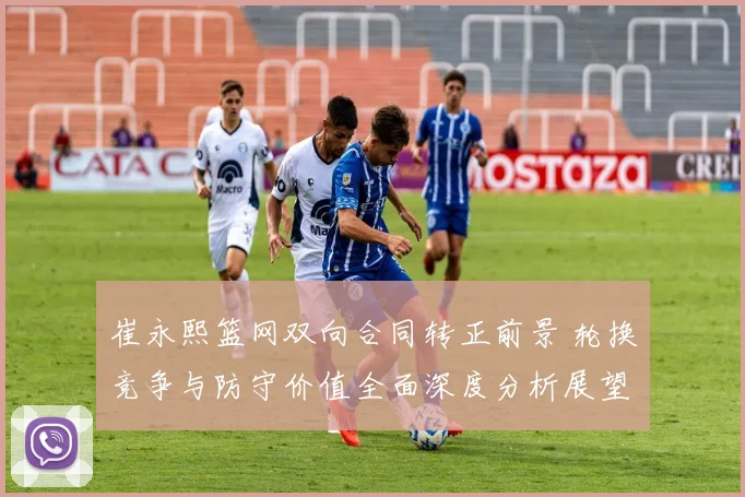 崔永熙篮网双向合同转正前景 轮换竞争与防守价值全面深度分析展望