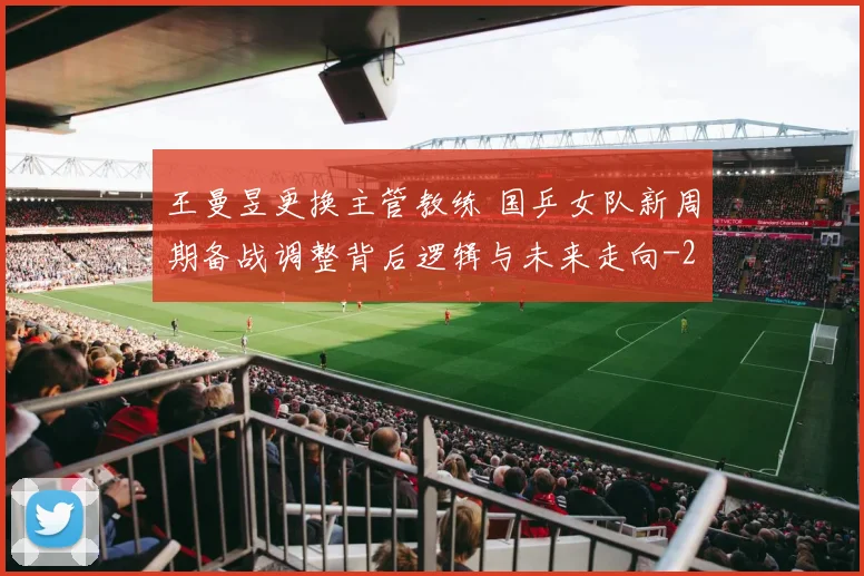王曼昱更换主管教练 国乒女队新周期备战调整背后逻辑与未来走向