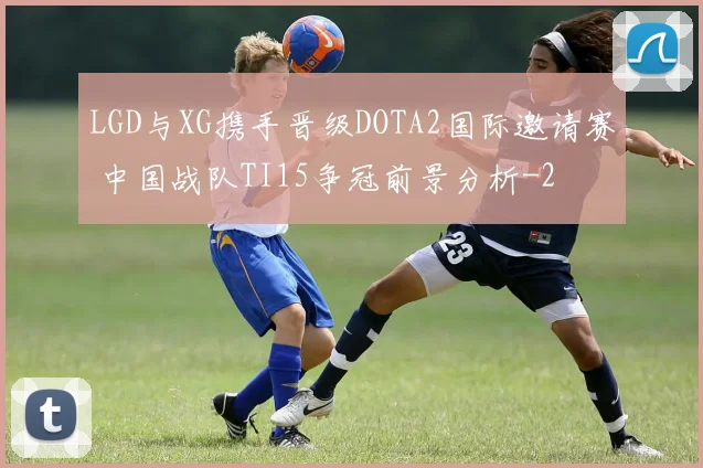 LGD与XG携手晋级DOTA2国际邀请赛 中国战队TI15争冠前景分析