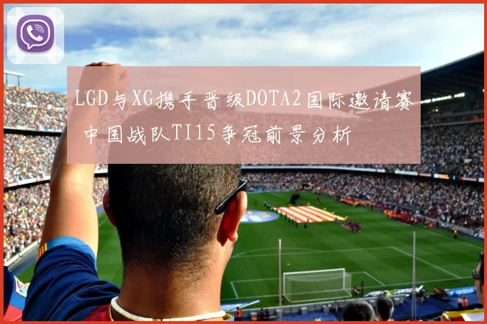 LGD与XG携手晋级DOTA2国际邀请赛 中国战队TI15争冠前景分析